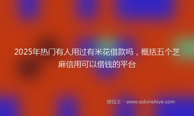2025年热门有人用过有米花借款吗，概括五个芝麻信用可以借钱的平台