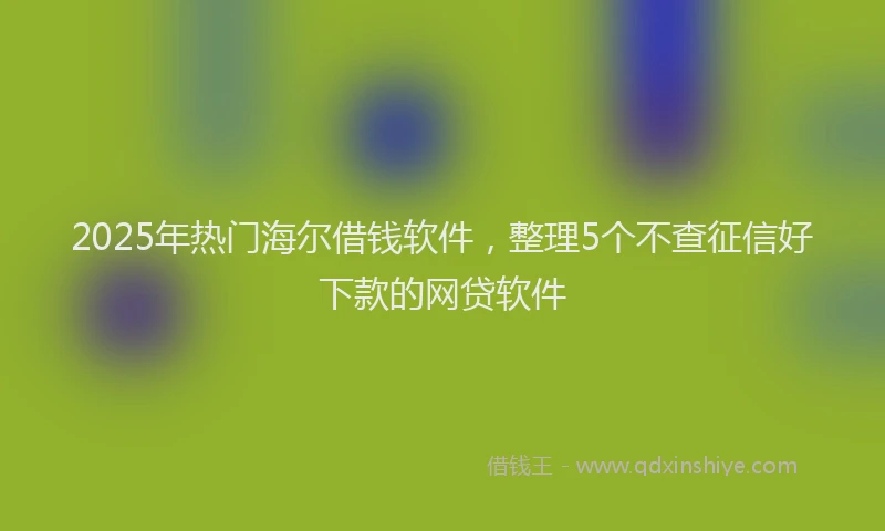 2025年热门海尔借钱软件，整理5个不查征信好下款的网贷软件