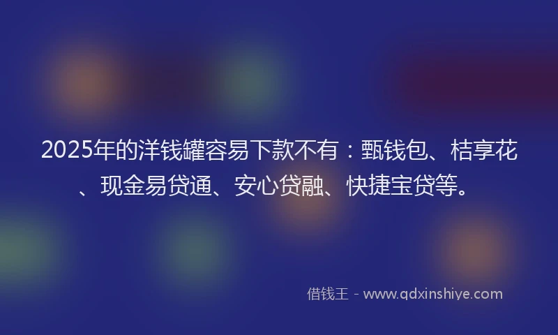 2025年的洋钱罐容易下款不有：甄钱包、桔享花、现金易贷通、安心贷融、快捷宝贷等。
