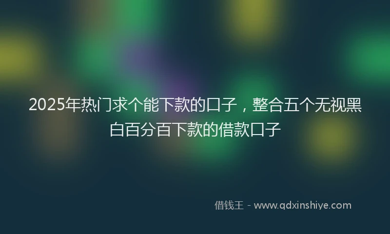 2025年热门求个能下款的口子，整合五个无视黑白百分百下款的借款口子