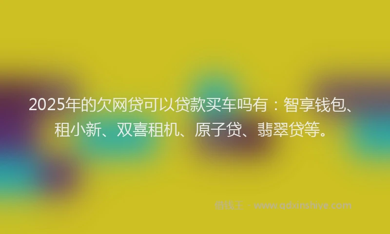 2025年的欠网贷可以贷款买车吗有：智享钱包、租小新、双喜租机、原子贷、翡翠贷等。