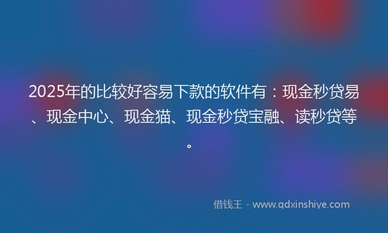 2025年的比较好容易下款的软件有：现金秒贷易、现金中心、现金猫、现金秒贷宝融、读秒贷等。
