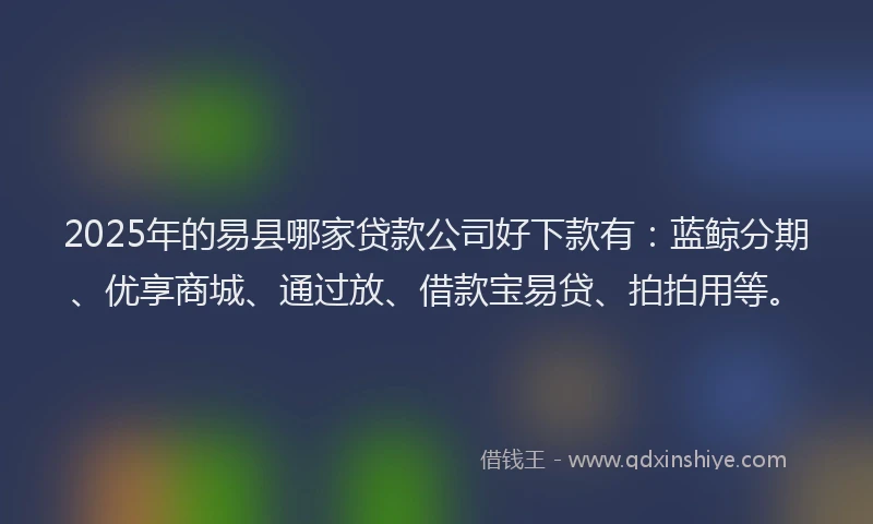2025年的易县哪家贷款公司好下款有：蓝鲸分期、优享商城、通过放、借款宝易贷、拍拍用等。
