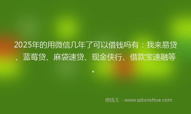 2025年的用微信几年了可以借钱吗有：我来易贷、蓝莓贷、麻袋速贷、现金侠行、借款宝速融等。