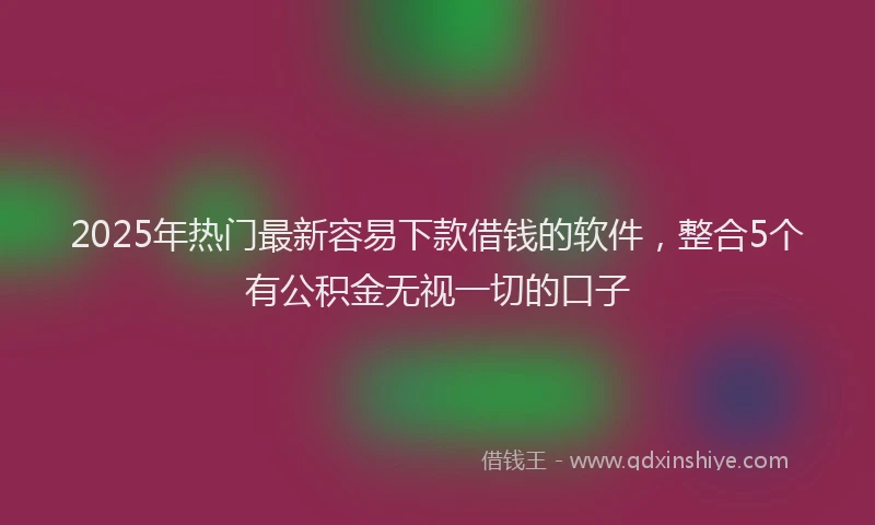2025年热门最新容易下款借钱的软件，整合5个有公积金无视一切的口子
