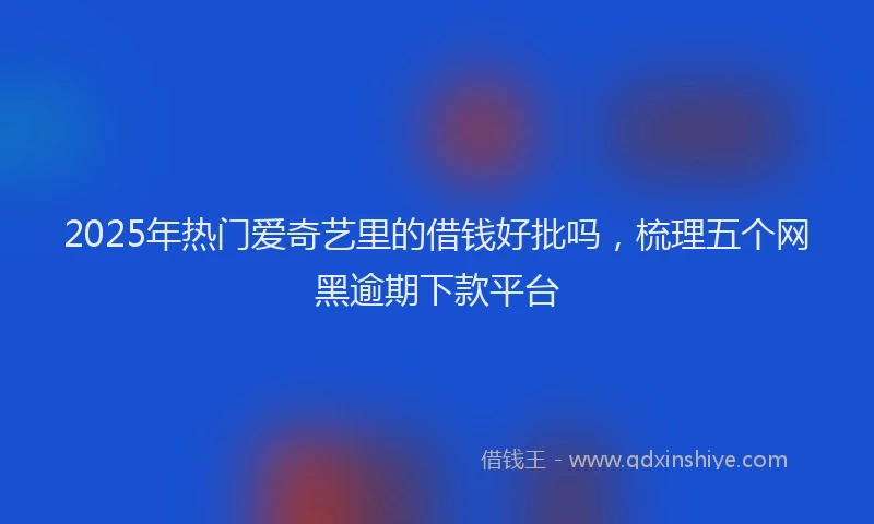 2025年热门爱奇艺里的借钱好批吗，梳理五个网黑逾期下款平台