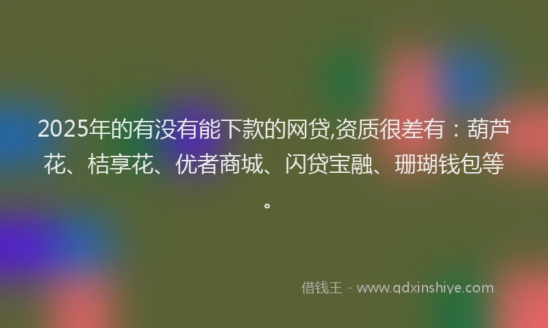 2025年的有没有能下款的网贷,资质很差有：葫芦花、桔享花、优者商城、闪贷宝融、珊瑚钱包等。