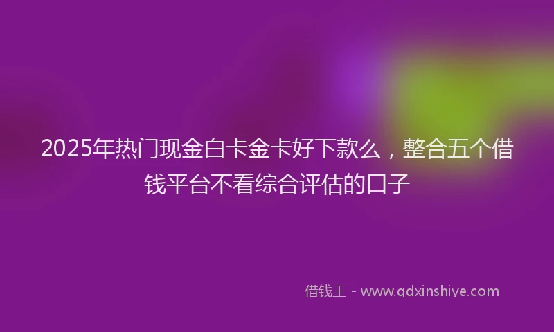 2025年热门现金白卡金卡好下款么，整合五个借钱平台不看综合评估的口子