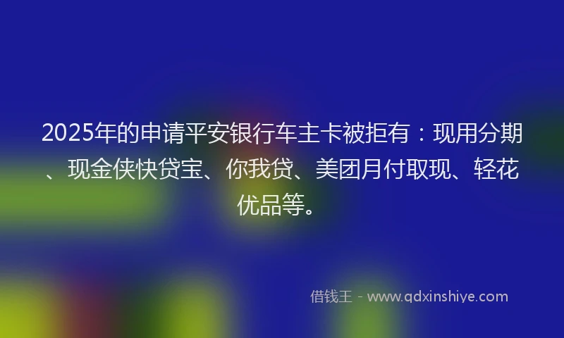 2025年的申请平安银行车主卡被拒有：现用分期、现金侠快贷宝、你我贷、美团月付取现、轻花优品等。