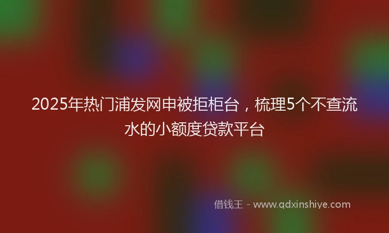 2025年热门浦发网申被拒柜台，梳理5个不查流水的小额度贷款平台