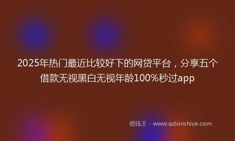 2025年热门最近比较好下的网贷平台，分享五个借款无视黑白无视年龄100%秒过app