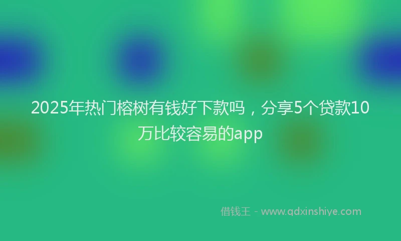 2025年热门榕树有钱好下款吗，分享5个贷款10万比较容易的app