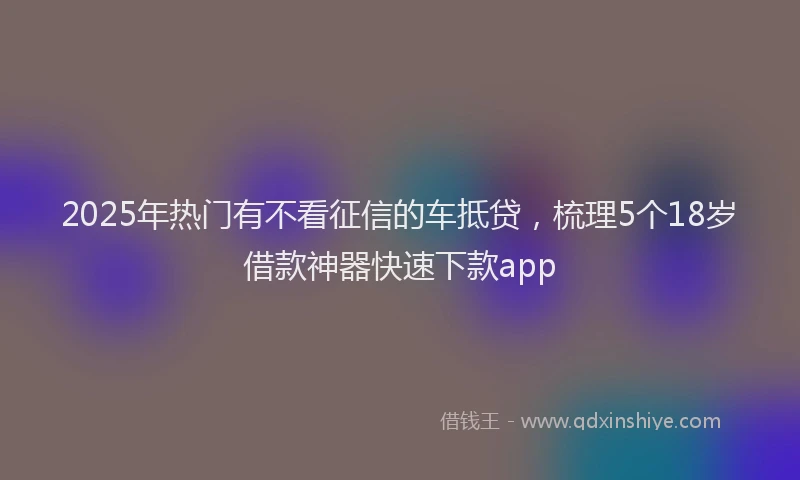 2025年热门有不看征信的车抵贷，梳理5个18岁借款神器快速下款app