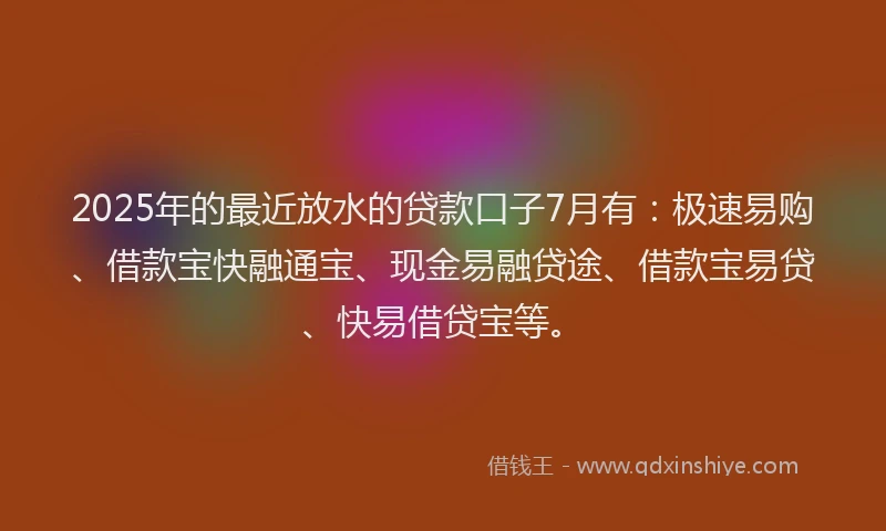 2025年的最近放水的贷款口子7月有：极速易购、借款宝快融通宝、现金易融贷途、借款宝易贷、快易借贷宝等。