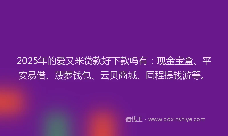 2025年的爱又米贷款好下款吗有：现金宝盒、平安易借、菠萝钱包、云贝商城、同程提钱游等。