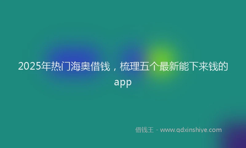 2025年热门海奥借钱，梳理五个最新能下来钱的app