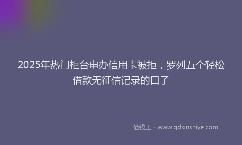 2025年热门柜台申办信用卡被拒，罗列五个轻松借款无征信记录的口子