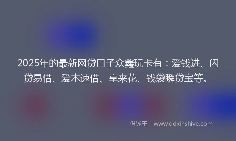 2025年的最新网贷口子众鑫玩卡有：爱钱进、闪贷易借、爱木速借、享来花、钱袋瞬贷宝等。