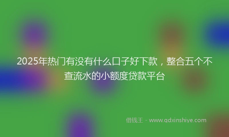 2025年热门有没有什么口子好下款，整合五个不查流水的小额度贷款平台