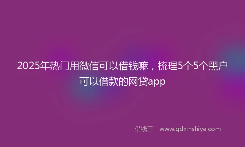 2025年热门用微信可以借钱嘛，梳理5个5个黑户可以借款的网贷app