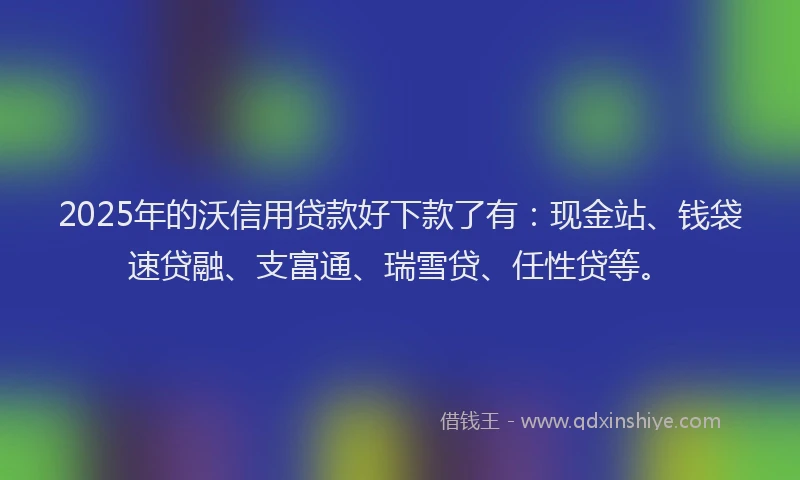 2025年的沃信用贷款好下款了有：现金站、钱袋速贷融、支富通、瑞雪贷、任性贷等。
