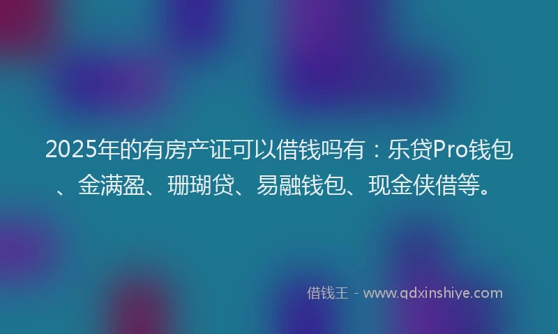 2025年的有房产证可以借钱吗有：乐贷Pro钱包、金满盈、珊瑚贷、易融钱包、现金侠借等。