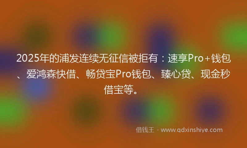 2025年的浦发连续无征信被拒有：速享Pro+钱包、爱鸿森快借、畅贷宝Pro钱包、臻心贷、现金秒借宝等。