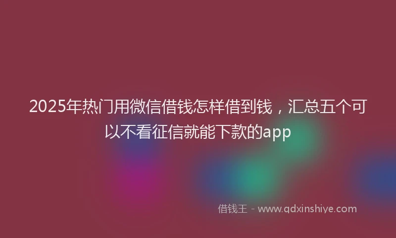 2025年热门用微信借钱怎样借到钱，汇总五个可以不看征信就能下款的app