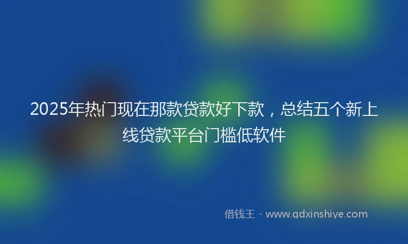 2025年热门现在那款贷款好下款，总结五个新上线贷款平台门槛低软件