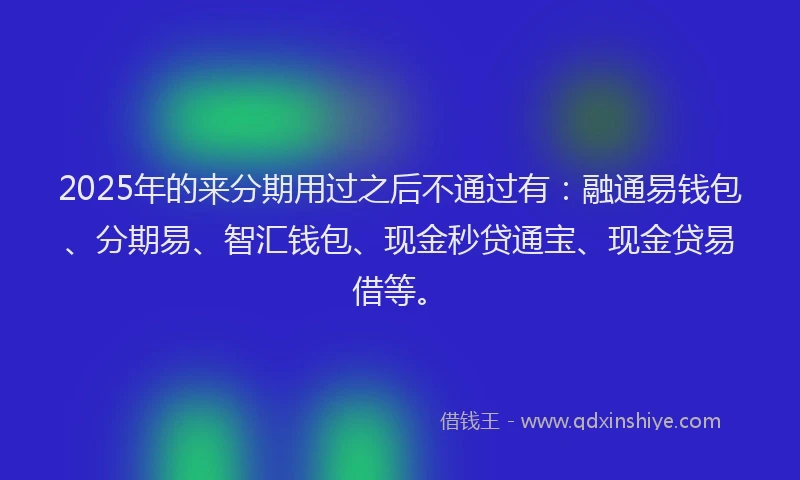 2025年的来分期用过之后不通过有：融通易钱包、分期易、智汇钱包、现金秒贷通宝、现金贷易借等。