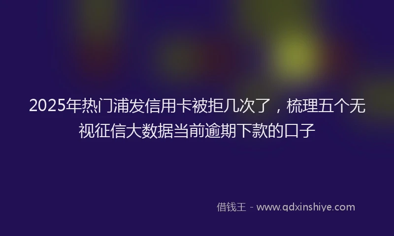2025年热门浦发信用卡被拒几次了，梳理五个无视征信大数据当前逾期下款的口子