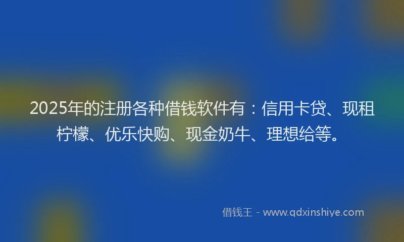 2025年的注册各种借钱软件有：信用卡贷、现租柠檬、优乐快购、现金奶牛、理想给等。