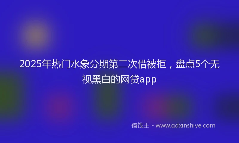 2025年热门水象分期第二次借被拒，盘点5个无视黑白的网贷app