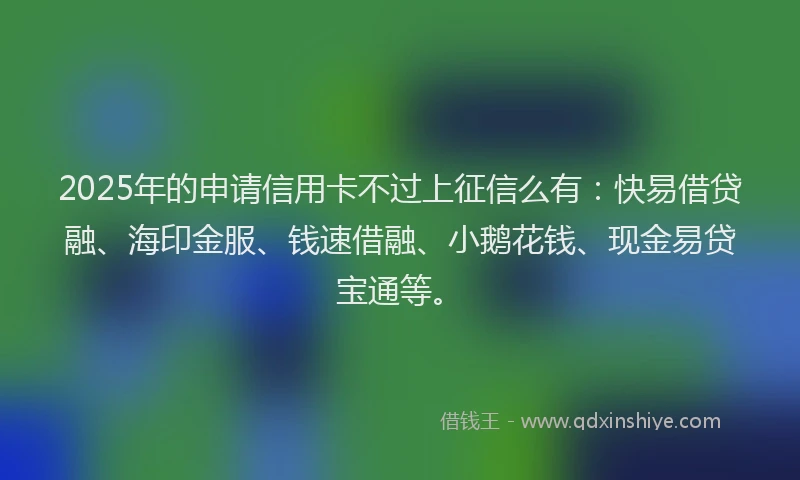 2025年的申请信用卡不过上征信么有：快易借贷融、海印金服、钱速借融、小鹅花钱、现金易贷宝通等。