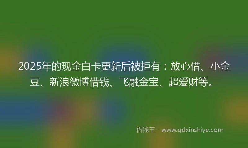 2025年的现金白卡更新后被拒有：放心借、小金豆、新浪微博借钱、飞融金宝、超爱财等。