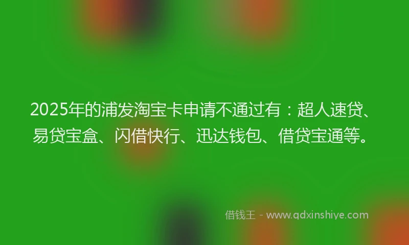2025年的浦发淘宝卡申请不通过有：超人速贷、易贷宝盒、闪借快行、迅达钱包、借贷宝通等。