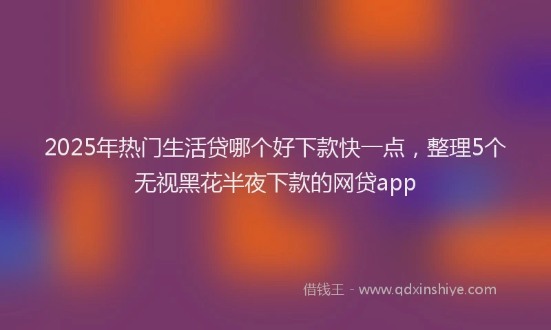 2025年热门生活贷哪个好下款快一点，整理5个无视黑花半夜下款的网贷app
