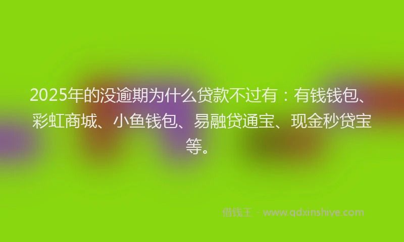 2025年的没逾期为什么贷款不过有：有钱钱包、彩虹商城、小鱼钱包、易融贷通宝、现金秒贷宝等。