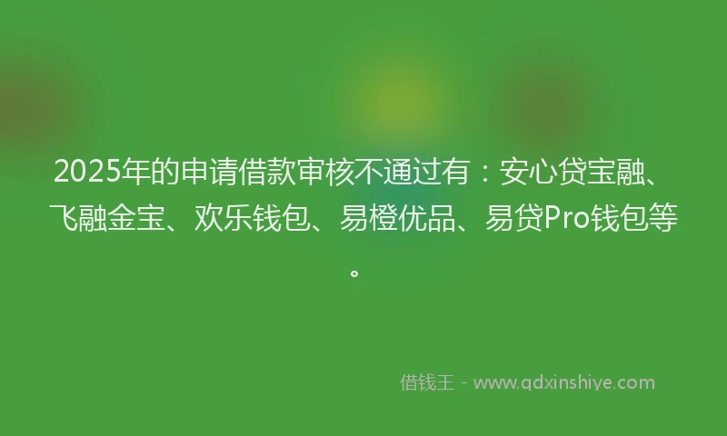 2025年的申请借款审核不通过有：安心贷宝融、飞融金宝、欢乐钱包、易橙优品、易贷Pro钱包等。