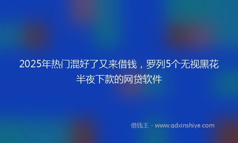 2025年热门混好了又来借钱，罗列5个无视黑花半夜下款的网贷软件