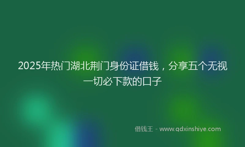 2025年热门湖北荆门身份证借钱，分享五个无视一切必下款的口子