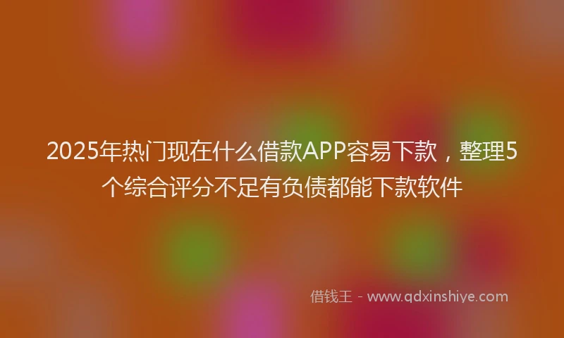 2025年热门现在什么借款APP容易下款，整理5个综合评分不足有负债都能下款软件