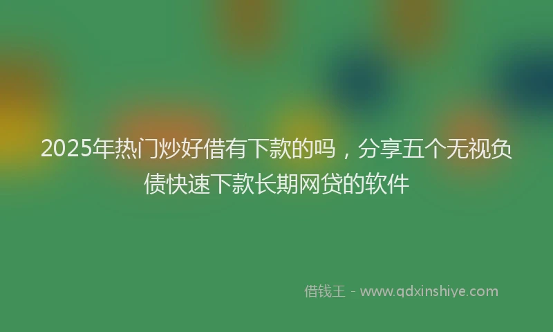2025年热门炒好借有下款的吗，分享五个无视负债快速下款长期网贷的软件