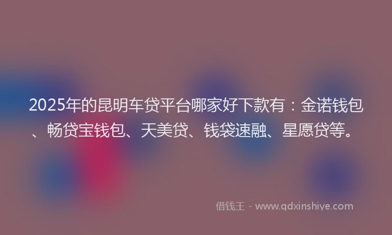 2025年的昆明车贷平台哪家好下款有：金诺钱包、畅贷宝钱包、天美贷、钱袋速融、星愿贷等。