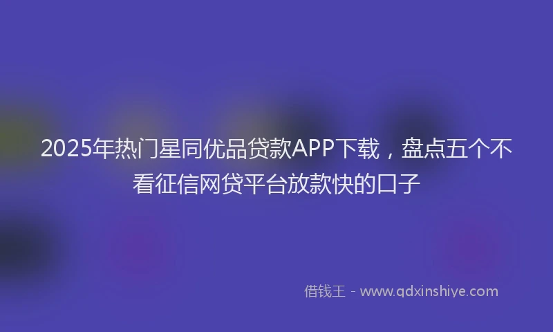 2025年热门星同优品贷款APP下载，盘点五个不看征信网贷平台放款快的口子