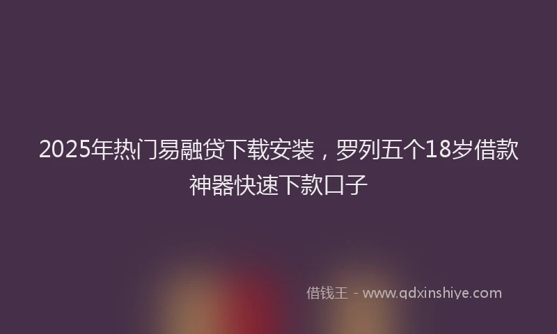 2025年热门易融贷下载安装，罗列五个18岁借款神器快速下款口子