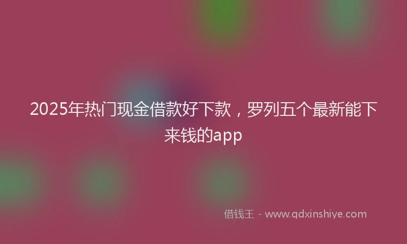 2025年热门现金借款好下款，罗列五个最新能下来钱的app