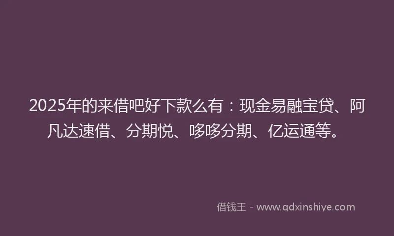 2025年的来借吧好下款么有：现金易融宝贷、阿凡达速借、分期悦、哆哆分期、亿运通等。