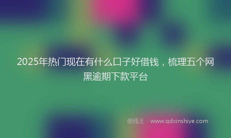 2025年热门现在有什么口子好借钱，梳理五个网黑逾期下款平台