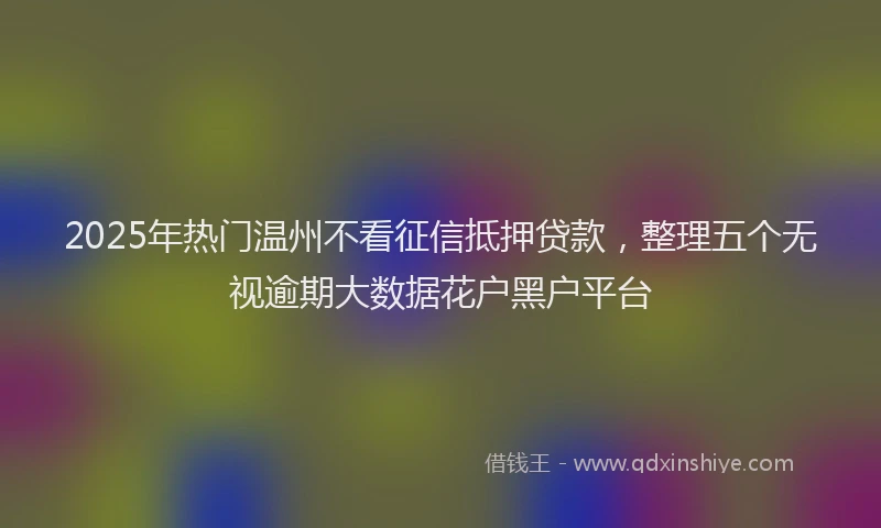 2025年热门温州不看征信抵押贷款，整理五个无视逾期大数据花户黑户平台